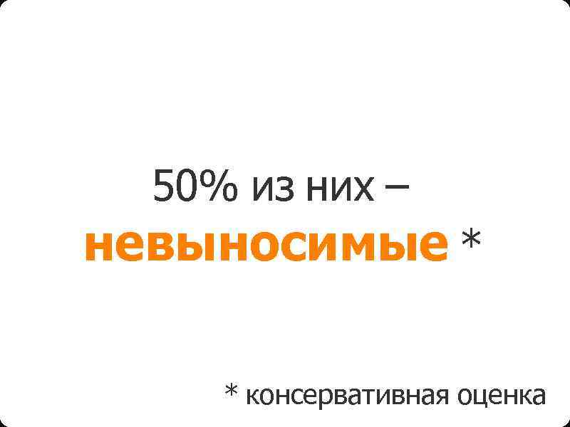 50% из них – невыносимые * * консервативная оценка 