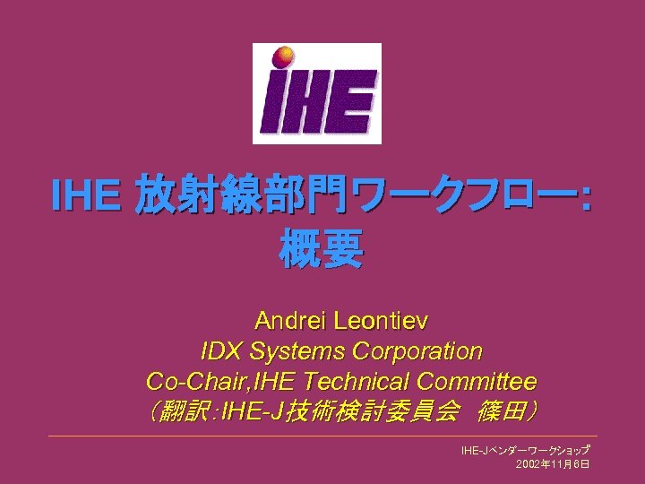 IHE 放射線部門ワークフロー: 概要 Andrei Leontiev IDX Systems Corporation Co-Chair, IHE Technical Committee （翻訳：IHE-J技術検討委員会　篠田） IHE-Jベンダーワークショップ