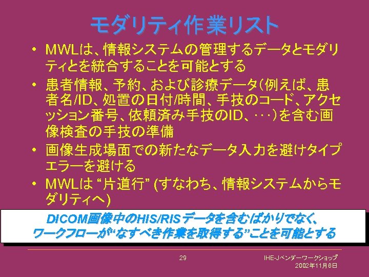 モダリティ作業リスト • MWLは、情報システムの管理するデータとモダリ ティとを統合することを可能とする • 患者情報、予約、および診療データ（例えば、患 者名/ID、処置の日付/時間、手技のコード、アクセ ッション番号、依頼済み手技のID、･･･）を含む画 像検査の手技の準備 • 画像生成場面での新たなデータ入力を避けタイプ エラーを避ける • MWLは