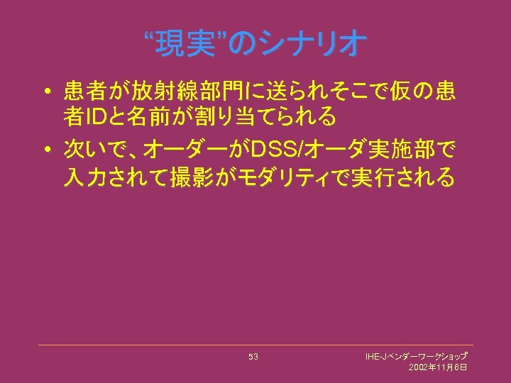 “現実”のシナリオ • 患者が放射線部門に送られそこで仮の患 者IDと名前が割り当てられる • 次いで、オーダーがDSS/オーダ実施部で 入力されて撮影がモダリティで実行される 53 IHE-Jベンダーワークショップ 2002年 11月6日 