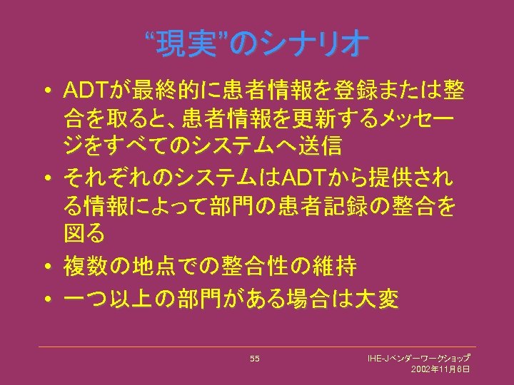 “現実”のシナリオ • ADTが最終的に患者情報を登録または整 合を取ると、患者情報を更新するメッセー ジをすべてのシステムへ送信 • それぞれのシステムはADTから提供され る情報によって部門の患者記録の整合を 図る • 複数の地点での整合性の維持 • 一つ以上の部門がある場合は大変 55