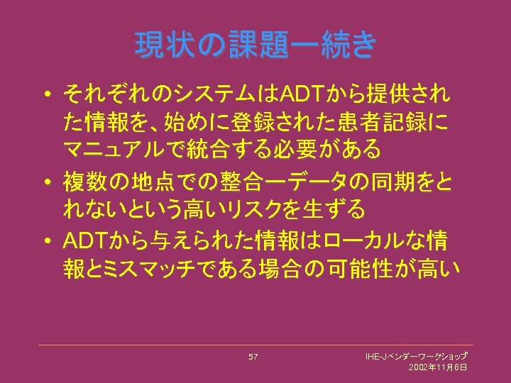 現状の課題ー続き • それぞれのシステムはADTから提供され た情報を、始めに登録された患者記録に マニュアルで統合する必要がある • 複数の地点での整合ーデータの同期をと れないという高いリスクを生ずる • ADTから与えられた情報はローカルな情 報とミスマッチである場合の可能性が高い 57 IHE-Jベンダーワークショップ 2002年