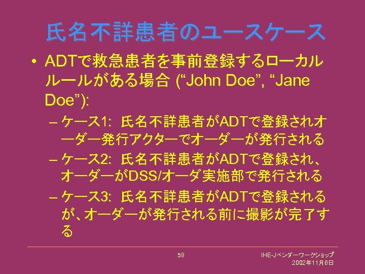氏名不詳患者のユースケース • ADTで救急患者を事前登録するローカル ルールがある場合 (“John Doe”, “Jane Doe”): – ケース 1: 氏名不詳患者がADTで登録されオ ーダー発行アクターでオーダーが発行される –
