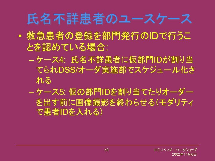 氏名不詳患者のユースケース • 救急患者の登録を部門発行のIDで行うこ とを認めている場合: – ケース 4: 氏名不詳患者に仮部門IDが割り当 てられDSS/オーダ実施部でスケジュール化さ れる – ケース 5: 仮の部門IDを割り当てたりオーダー