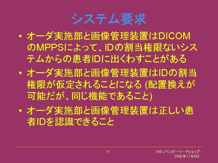 システム要求 • オーダ実施部と画像管理装置はDICOM のMPPSによって、IDの割当権限ないシス テムからの患者IDに出くわすことがある • オーダ実施部と画像管理装置はIDの割当 権限が仮定されることになる (配置換えが 可能だが、同じ機能であること) • オーダ実施部と画像管理装置は正しい患 者IDを認識できること 71