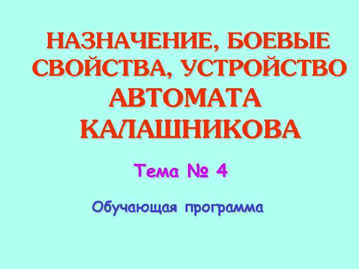 НАЗНАЧЕНИЕ, БОЕВЫЕ СВОЙСТВА, УСТРОЙСТВО АВТОМАТА КАЛАШНИКОВА Тема № 4 Обучающая программа 