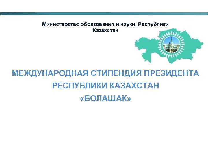 Министерство образования и науки Республики Казахстан МЕЖДУНАРОДНАЯ СТИПЕНДИЯ ПРЕЗИДЕНТА РЕСПУБЛИКИ КАЗАХСТАН «БОЛАШАК» 