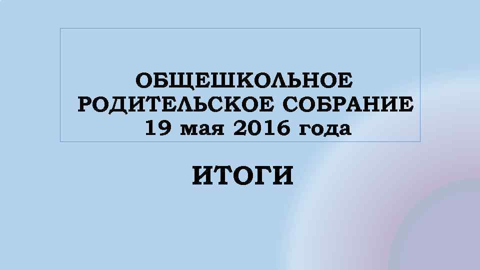 ОБЩЕШКОЛЬНОЕ РОДИТЕЛЬСКОЕ СОБРАНИЕ 19 мая 2016 года ИТОГИ 