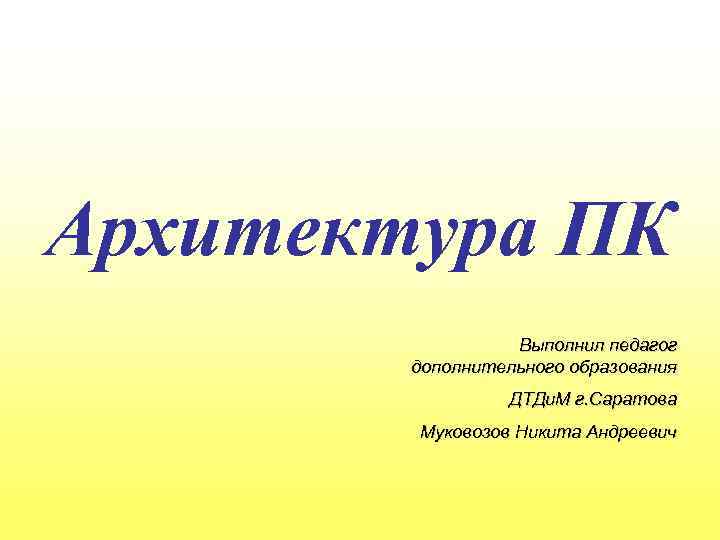 Архитектура ПК Выполнил педагог дополнительного образования ДТДи. М г. Саратова Муковозов Никита Андреевич 