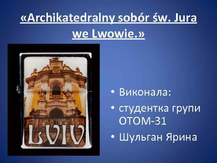 «Archikatedralny sobór św. Jura we Lwowie. » • Виконала: • студентка групи ОТОМ-31