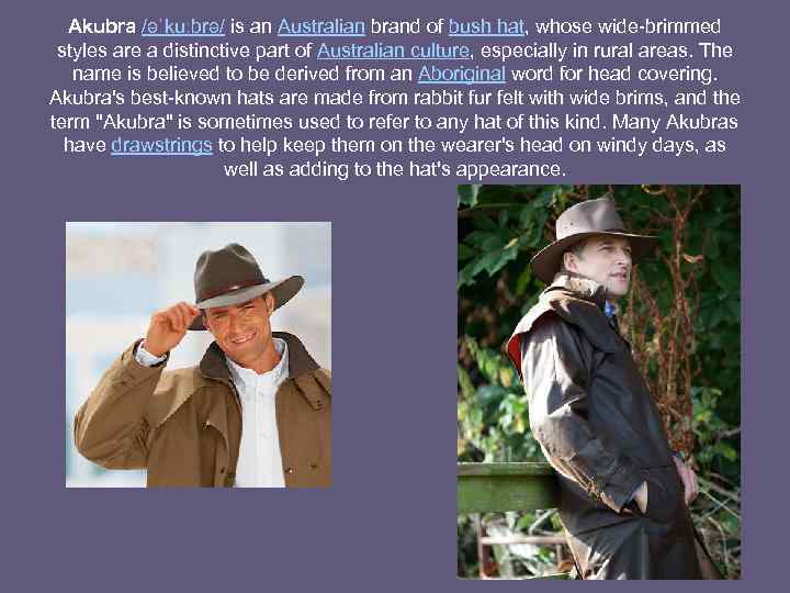 Akubra /əˈkuːbrə/ is an Australian brand of bush hat, whose wide-brimmed styles are a