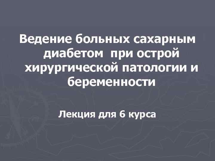 Ведение больных сахарным диабетом при острой хирургической патологии и беременности Лекция для 6 курса