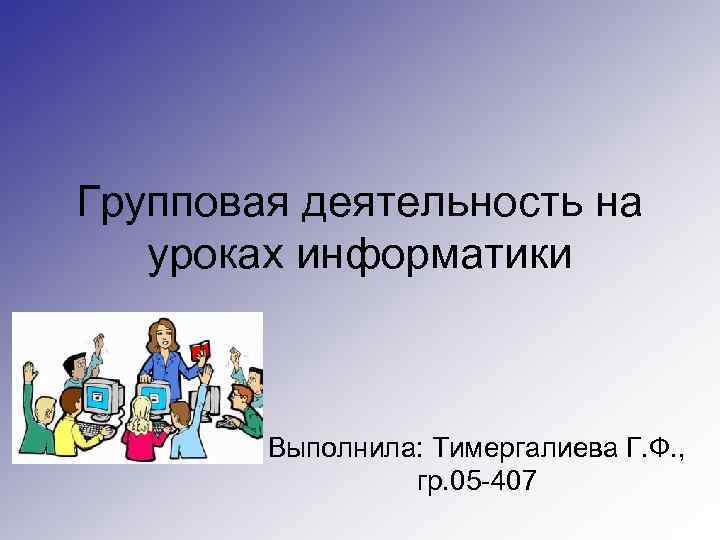 Групповая деятельность на уроках информатики Выполнила: Тимергалиева Г. Ф. , гр. 05 -407 