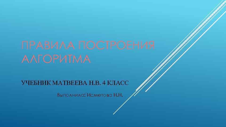 ПРАВИЛА ПОСТРОЕНИЯ АЛГОРИТМА УЧЕБНИК МАТВЕЕВА Н. В. 4 КЛАСС Выполнила: Исметова Н. Н. 
