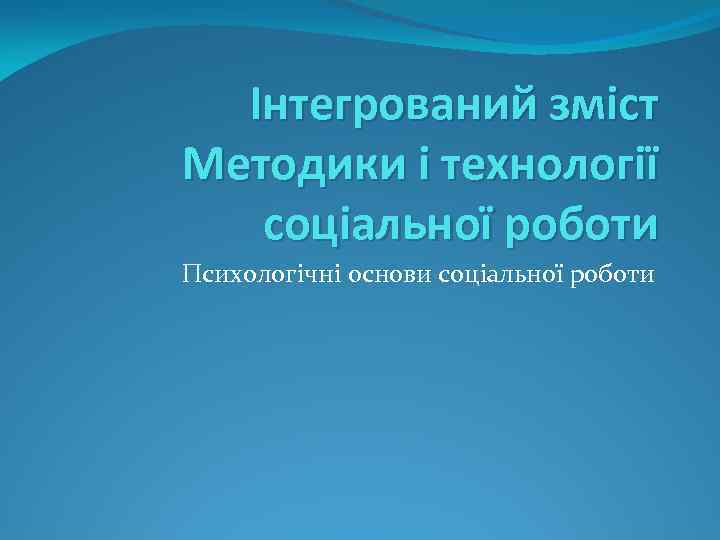 Інтегрований зміст Методики і технології соціальної роботи Психологічні основи соціальної роботи 