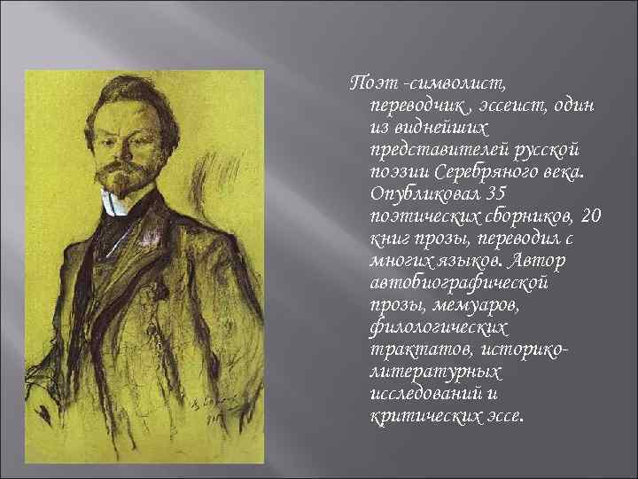 Поэт -символист, переводчик , эссеист, один из виднейших представителей русской поэзии Серебряного века. Опубликовал