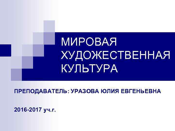 МИРОВАЯ ХУДОЖЕСТВЕННАЯ КУЛЬТУРА ПРЕПОДАВАТЕЛЬ: УРАЗОВА ЮЛИЯ ЕВГЕНЬЕВНА 2016 -2017 уч. г. 