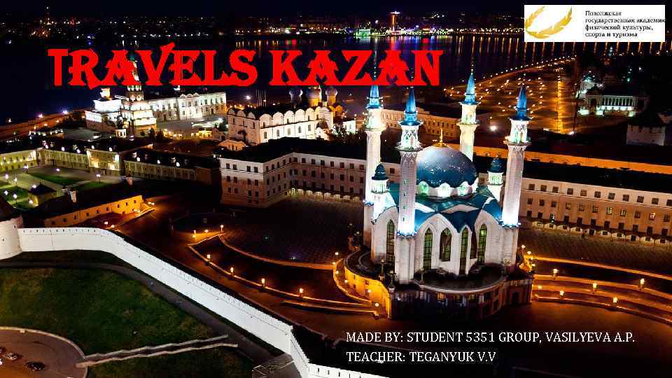 Тravels Kazan MADE BY: STUDENT 5351 GROUP, VASILYEVA A. P. TEACHER: TEGANYUK V. V