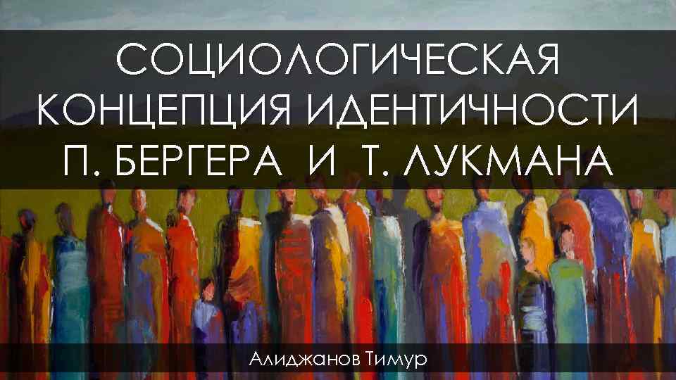 СОЦИОЛОГИЧЕСКАЯ КОНЦЕПЦИЯ ИДЕНТИЧНОСТИ П. БЕРГЕРА И Т. ЛУКМАНА Алиджанов Тимур 