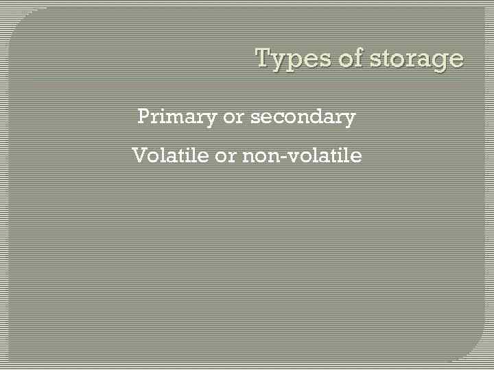 Types of storage Primary or secondary Volatile or non-volatile 