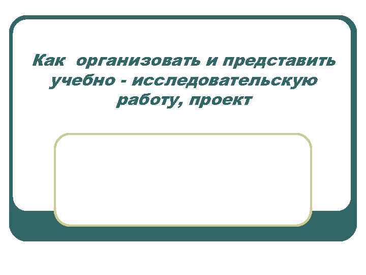 Как организовать и представить учебно - исследовательскую работу, проект 