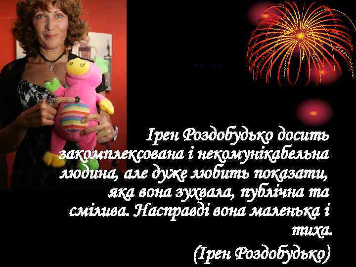 Ірен Роздобудько досить закомплексована і некомунікабельна людина, але дуже любить показати, яка вона зухвала,
