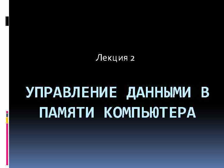 Лекция 2 УПРАВЛЕНИЕ ДАННЫМИ В ПАМЯТИ КОМПЬЮТЕРА 