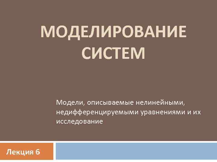 МОДЕЛИРОВАНИЕ СИСТЕМ Модели, описываемые нелинейными, недифференцируемыми уравнениями и их исследование Лекция 6 