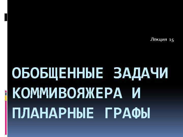 Лекция 15 ОБОБЩЕННЫЕ ЗАДАЧИ КОММИВОЯЖЕРА И ПЛАНАРНЫЕ ГРАФЫ 