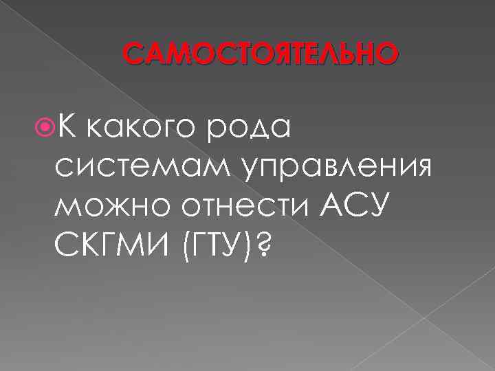 САМОСТОЯТЕЛЬНО К какого рода системам управления можно отнести АСУ СКГМИ (ГТУ)? 