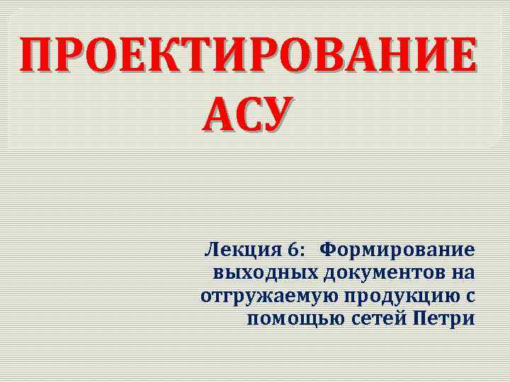 ПРОЕКТИРОВАНИЕ АСУ Лекция 6: Формирование выходных документов на отгружаемую продукцию с помощью сетей Петри