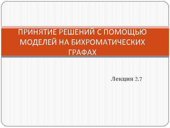 ПРИНЯТИЕ РЕШЕНИЙ С ПОМОЩЬЮ МОДЕЛЕЙ НА БИХРОМАТИЧЕСКИХ ГРАФАХ Лекция 2. 7 