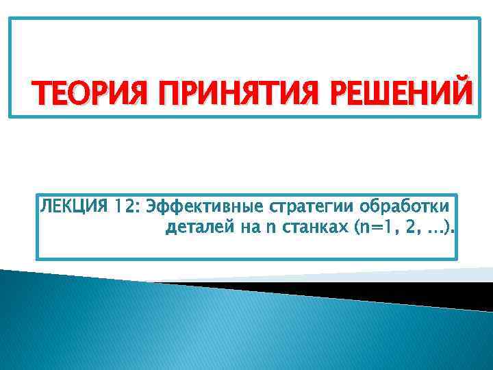 ТЕОРИЯ ПРИНЯТИЯ РЕШЕНИЙ ЛЕКЦИЯ 12: Эффективные стратегии обработки деталей на n станках (n=1, 2,