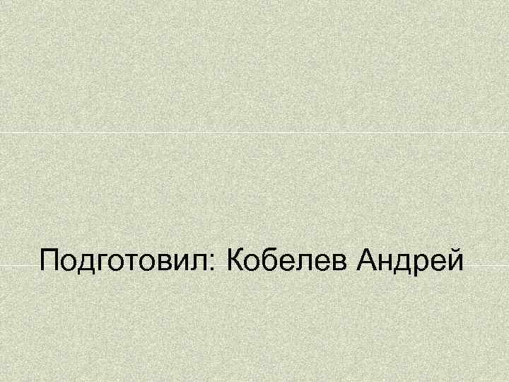 Подготовил: Кобелев Андрей 
