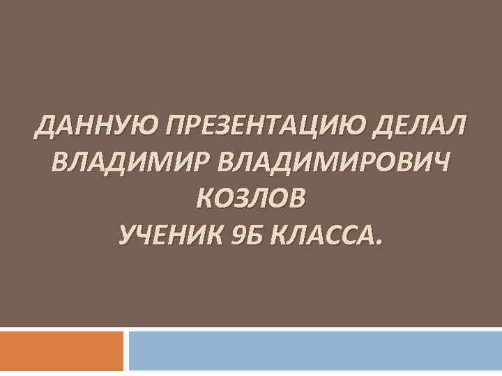 ДАННУЮ ПРЕЗЕНТАЦИЮ ДЕЛАЛ ВЛАДИМИРОВИЧ КОЗЛОВ УЧЕНИК 9 Б КЛАССА. 
