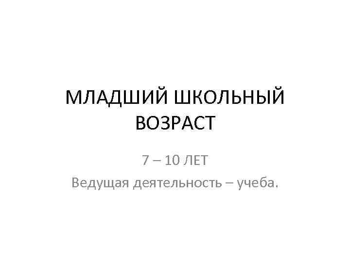 МЛАДШИЙ ШКОЛЬНЫЙ ВОЗРАСТ 7 – 10 ЛЕТ Ведущая деятельность – учеба. 