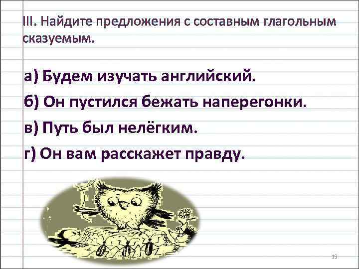 III. Найдите предложения с составным глагольным сказуемым. а) Будем изучать английский. б) Он пустился