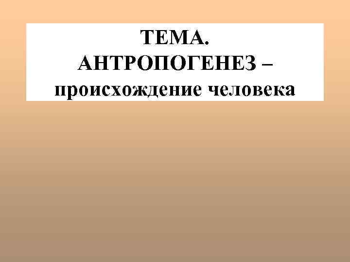 ТЕМА. АНТРОПОГЕНЕЗ – происхождение человека 