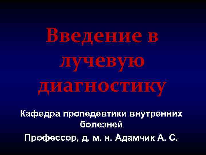 Введение в лучевую диагностику Кафедра пропедевтики внутренних болезней Профессор, д. м. н. Адамчик А.