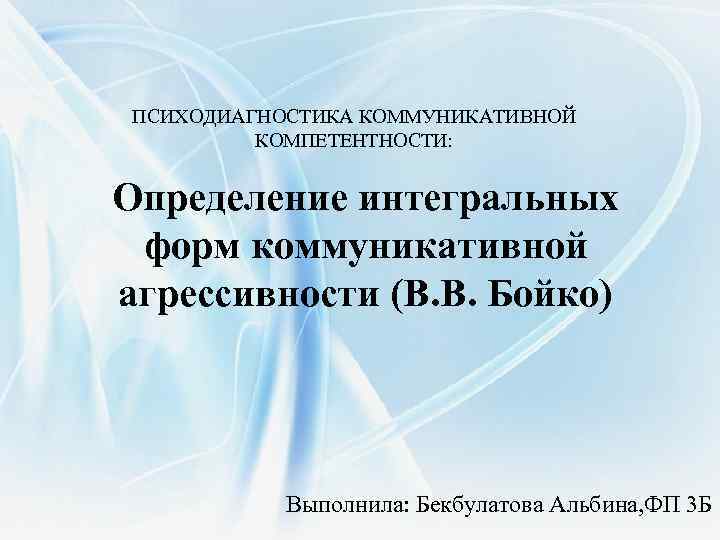 ПСИХОДИАГНОСТИКА КОММУНИКАТИВНОЙ КОМПЕТЕНТНОСТИ: Определение интегральных форм коммуникативной агрессивности (В. В. Бойко) Выполнила: Бекбулатова Альбина,