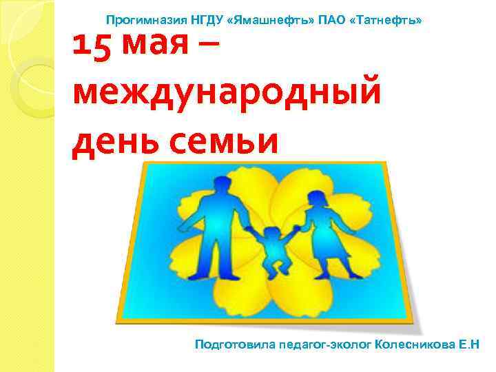 Прогимназия НГДУ «Ямашнефть» ПАО «Татнефть» 15 мая – международный день семьи Подготовила педагог-эколог Колесникова