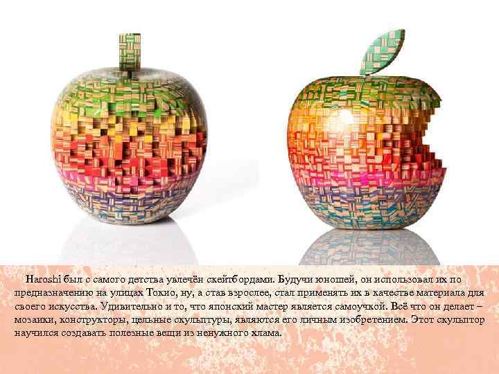  Haroshi был с самого детства увлечён скейтбордами. Будучи юношей, он использовал их по