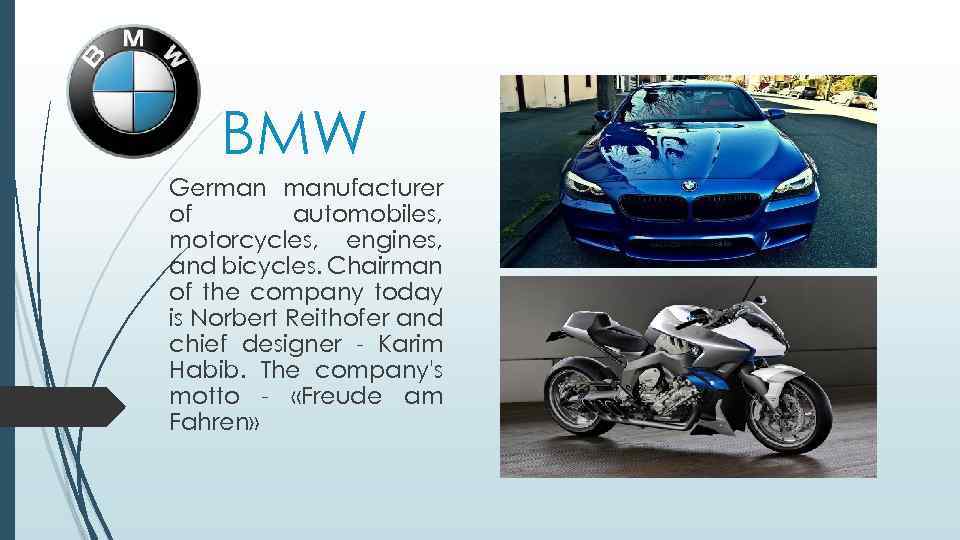 BMW German manufacturer of automobiles, motorcycles, engines, and bicycles. Chairman of the company today