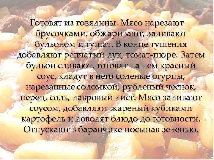 Готовят из говядины. Мясо нарезают брусочками, обжаривают, заливают бульоном и тушат. В конце тушения