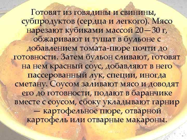 Готовят из говядины и свинины, субпродуктов (сердца и легкого). Мясо нарезают кубиками массой 20—