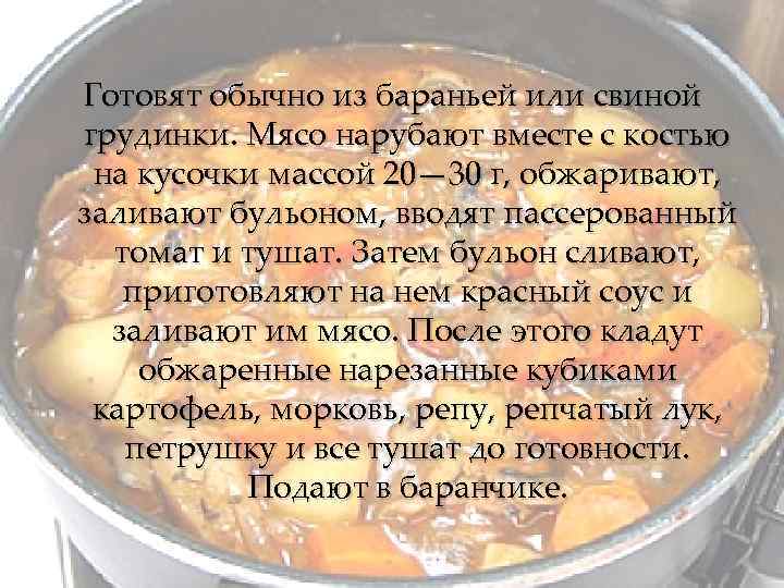 Готовят обычно из бараньей или свиной грудинки. Мясо нарубают вместе с костью на кусочки