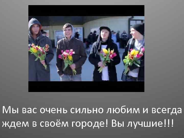 Мы вас очень сильно любим и всегда ждем в своём городе! Вы лучшие!!! 