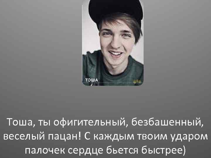 Тоша, ты офигительный, безбашенный, веселый пацан! С каждым твоим ударом палочек сердце бьется быстрее)