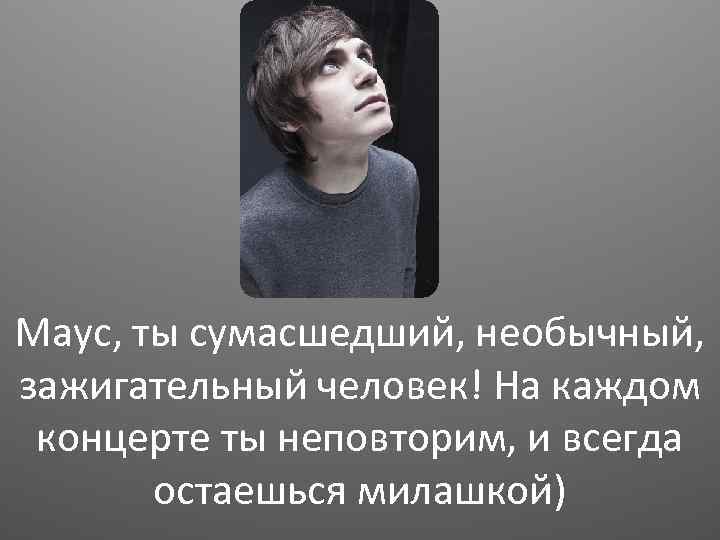 Маус, ты сумасшедший, необычный, зажигательный человек! На каждом концерте ты неповторим, и всегда остаешься