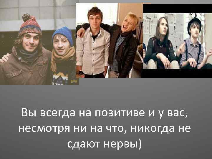 Вы всегда на позитиве и у вас, несмотря ни на что, никогда не сдают